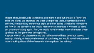 Import, chop, render, add transitions, and mark in and out are just a few of the
skills we learnt. We imported the video using these tools, organized it on the
timeline, removed any extraneous clips, and then added transitions to improve
the flow of the sequence. We would make certain changes if we were to carry
out this undertaking again. First, we would have included more character close-
up shots as the game was being played.
A upper view of the classroom and the hallway would have been our second
attempt. Finally, to improve the sense of continuity, we would have incorporated
more tracking shots of the characters moving down the hallway.
 