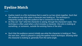 Eyeline Match
● Eyeline match is a film technique that is used to cut two shots together. Such that
the audience may infer what a character was looking at. The technique is
frequently used to help the audience feel a connection to the story .
● As they can “see” what the character is seeing, through the character’s eyes. This
technique is often used when a shot includes a character. One who is looking at
something , or someone , outside the existing frame of the shot .
● Such that the audience cannot initially see what the character is looking at. Then ,
the next shot , which is pieced in using the eyeline match technique. Showing what
the character is looking at, generally from the same angle .
 