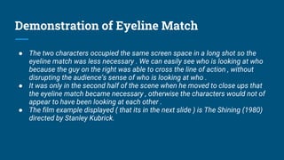 Demonstration of Eyeline Match
● The two characters occupied the same screen space in a long shot so the
eyeline match was less necessary . We can easily see who is looking at who
because the guy on the right was able to cross the line of action , without
disrupting the audience’s sense of who is looking at who .
● It was only in the second half of the scene when he moved to close ups that
the eyeline match became necessary , otherwise the characters would not of
appear to have been looking at each other .
● The film example displayed ( that its in the next slide ) is The Shining (1980)
directed by Stanley Kubrick.
 