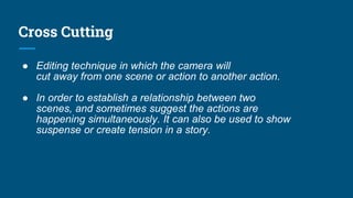 Cross Cutting
● Editing technique in which the camera will
cut away from one scene or action to another action.
● In order to establish a relationship between two
scenes, and sometimes suggest the actions are
happening simultaneously. It can also be used to show
suspense or create tension in a story.
 