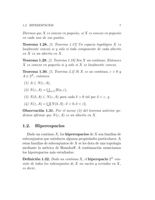 1.2. HIPERESPACIOS 7
Diremos que X es conexo en pequeño, si X es conexo en pequeño
en cada uno de sus puntos.
Teorema 1.28. [3, Teorema 1.17] Un espacio topológico X es
localmente conexo si y solo si toda componente de cada abierto
en X es un abierto en X.
Teorema 1.29. [3, Teorema 1.18] Sea X un continuo. Entonces
X es conexo en pequeño si y solo si X es localmente conexo.
Teorema 1.30. [3, Teorema 2.2] Si X es un continuo, ε > 0 y
A ∈ 2X
, entonces
(1) A ⊂ N(ε, A),
(2) N(ε, A) =
S
a∈A B(a, ε),
(3) N(δ, A) ⊂ N(ε, A) para cada δ > 0 tal que δ < ε, y
(4) N(ε, A) =
S
{N(δ, A): δ > 0, δ < ε}.
Observación 1.31. Por el inciso (2) del teorema anterior po-
demos afirmar que N(ε, A) es un abierto en X.
1.2. Hiperespacios
Dado un continuo X, los hiperespacios de X son familias de
subconjuntos que satisfacen algunas propiedades particulares. A
estas familias de subconjuntos de X se les dota de una topologı́a
mediante la métrica de Hausdorff. A continuación enunciamos
los hiperespacios más estudiados:
Definición 1.32. Dado un continuo X, el hiperspacio 2X
con-
siste de todos los subconjuntos de X no vacı́os y cerrados en X,
es decir,
 