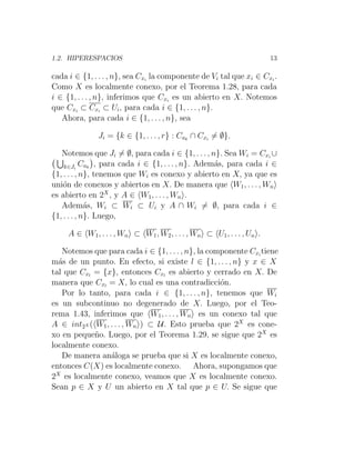 1.2. HIPERESPACIOS 13
cada i ∈ {1, . . . , n}, sea Cxi
la componente de Vi tal que xi ∈ Cxi
.
Como X es localmente conexo, por el Teorema 1.28, para cada
i ∈ {1, . . . , n}, inferimos que Cxi
es un abierto en X. Notemos
que Cxi
⊂ Cxi
⊂ Ui, para cada i ∈ {1, . . . , n}.
Ahora, para cada i ∈ {1, . . . , n}, sea
Ji = {k ∈ {1, . . . , r} : Cak
∩ Cxi
6= ∅}.
Notemos que Ji 6= ∅, para cada i ∈ {1, . . . , n}. Sea Wi = Cxi
∪
S
k∈Ji
Cak

, para cada i ∈ {1, . . . , n}. Además, para cada i ∈
{1, . . . , n}, tenemos que Wi es conexo y abierto en X, ya que es
unión de conexos y abiertos en X. De manera que hW1, . . . , Wni
es abierto en 2X
, y A ∈ hW1, . . . , Wni.
Además, Wi ⊂ Wi ⊂ Ui y A ∩ Wi 6= ∅, para cada i ∈
{1, . . . , n}. Luego,
A ∈ hW1, . . . , Wni ⊂ hW1, W2, . . . , Wni ⊂ hU1, . . . , Uni.
Notemos que para cada i ∈ {1, . . . , n}, la componente Cxi
tiene
más de un punto. En efecto, si existe l ∈ {1, . . . , n} y x ∈ X
tal que Cxl
= {x}, entonces Cxl
es abierto y cerrado en X. De
manera que Cxl
= X, lo cual es una contradicción.
Por lo tanto, para cada i ∈ {1, . . . , n}, tenemos que Wi
es un subcontinuo no degenerado de X. Luego, por el Teo-
rema 1.43, inferimos que hW1, . . . , Wni es un conexo tal que
A ∈ int2X (hW1, . . . , Wni) ⊂ U. Esto prueba que 2X
es cone-
xo en pequeño. Luego, por el Teorema 1.29, se sigue que 2X
es
localmente conexo.
De manera análoga se prueba que si X es localmente conexo,
entonces C(X) es localmente conexo. Ahora, supongamos que
2X
es localmente conexo, veamos que X es localmente conexo.
Sean p ∈ X y U un abierto en X tal que p ∈ U. Se sigue que
 