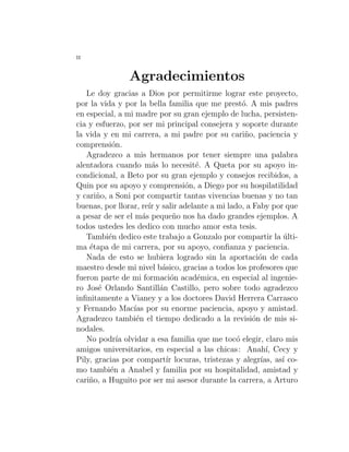 ii
Agradecimientos
Le doy gracias a Dios por permitirme lograr este proyecto,
por la vida y por la bella familia que me prestó. A mis padres
en especial, a mi madre por su gran ejemplo de lucha, persisten-
cia y esfuerzo, por ser mi principal consejera y soporte durante
la vida y en mi carrera, a mi padre por su cariño, paciencia y
comprensión.
Agradezco a mis hermanos por tener siempre una palabra
alentadora cuando más lo necesité. A Queta por su apoyo in-
condicional, a Beto por su gran ejemplo y consejos recibidos, a
Quin por su apoyo y comprensión, a Diego por su hospilatilidad
y cariño, a Soni por compartir tantas vivencias buenas y no tan
buenas, por llorar, reı́r y salir adelante a mi lado, a Faby por que
a pesar de ser el más pequeño nos ha dado grandes ejemplos. A
todos ustedes les dedico con mucho amor esta tesis.
También dedico este trabajo a Gonzalo por compartir la últi-
ma étapa de mi carrera, por su apoyo, confianza y paciencia.
Nada de esto se hubiera logrado sin la aportación de cada
maestro desde mi nivel básico, gracias a todos los profesores que
fueron parte de mi formación académica, en especial al ingenie-
ro José Orlando Santillán Castillo, pero sobre todo agradezco
infinitamente a Vianey y a los doctores David Herrera Carrasco
y Fernando Macı́as por su enorme paciencia, apoyo y amistad.
Agradezco también el tiempo dedicado a la revisión de mis si-
nodales.
No podrı́a olvidar a esa familia que me tocó elegir, claro mis
amigos universitarios, en especial a las chicas: Anahı́, Cecy y
Pily, gracias por compartı́r locuras, tristezas y alegrı́as, ası́ co-
mo también a Anabel y familia por su hospitalidad, amistad y
cariño, a Huguito por ser mi asesor durante la carrera, a Arturo
 