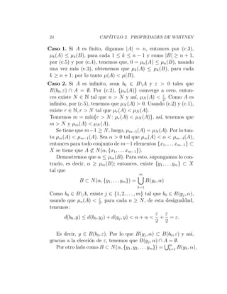 24 CAPÍTULO 2. PROPIEDADES DE WHITNEY
Caso 1. Si A es finito, digamos |A| = n, entonces por (c.3),
µk(A) ≤ µk(B), para cada 1 ≤ k ≤ n − 1 y como |B| ≥ n + 1,
por (c.5) y por (c.4), tenemos que, 0 = µn(A) ≤ µn(B), usando
una vez más (c.3), obtenemos que µk(A) ≤ µk(B), para cada
k ≥ n + 1; por lo tanto µ(A)  µ(B).
Caso 2. Si A es infinito, sean b0 ∈ BA y ε  0 tales que
B(b0, ε) ∩ A = ∅. Por (c.2), {µn(A)} converge a cero, enton-
ces existe N ∈ N tal que n  N y ası́, µN (A)  ε
2. Como A es
infinito, por (c.5), tenemos que µN (A)  0. Usando (c.2) y (c.1),
existe r ∈ N, r  N tal que µr(A)  µN (A).
Tomemos m = mı́n{r  N : µr(A)  µN (A)}, ası́, tenemos que
m  N y µm(A)  µN (A).
Se tiene que m−1 ≥ N, luego, µm−1(A) = µN (A). Por lo tan-
to µm(A)  µm−1(A). Sea α  0 tal que µm(A)  α  µm−1(A),
entonces para todo conjunto de m−1 elementos {x1, . . . xm−1} ⊂
X se tiene que A 6⊂ N(α, {x1, . . . xm−1}).
Demostremos que α ≤ µm(B). Para esto, supongamos lo con-
trario, es decir, α ≥ µm(B); entonces, existe {y1, . . . ym} ⊂ X
tal que
B ⊂ N(α, {y1, . . . ym}) =
m
[
k=1
B(yk, α)
Como b0 ∈ BA, existe j ∈ {1, 2, . . . , m} tal que b0 ∈ B(yj, α),
usando que µn(A)  ε
2, para cada n ≥ N, de esta desigualdad,
tenemos:
d(b0, y) ≤ d(b0, yj) + d(yj, y)  α + α 
ε
2
+
ε
2
= ε.
Es decir, y ∈ B(b0, ε). Por lo que B(yj, α) ⊂ B(b0, ε) y ası́,
gracias a la elección de ε, tenemos que B(yj, α) ∩ A = ∅.
Por otro lado como B ⊂ N(α, {y1, y2, . . . ym}) =
Sm
k=1 B(yk, α),
 