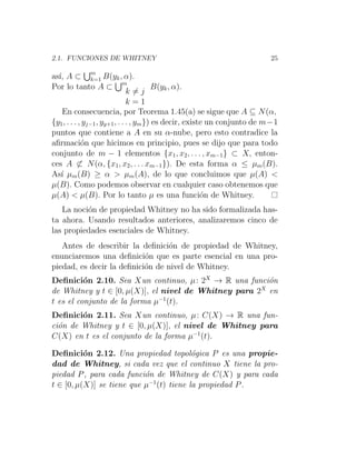 2.1. FUNCIONES DE WHITNEY 25
ası́, A ⊂
Sm
k=1 B(yk, α).
Por lo tanto A ⊂
Sm
k 6= j
k = 1
B(yk, α).
En consecuencia, por Teorema 1.45(a) se sigue que A ⊆ N(α,
{y1, . . . , yj−1, yy+1, . . . , ym}) es decir, existe un conjunto de m−1
puntos que contiene a A en su α-nube, pero esto contradice la
afirmación que hicimos en principio, pues se dijo que para todo
conjunto de m − 1 elementos {x1, x2, . . . , xm−1} ⊂ X, enton-
ces A 6⊂ N(α, {x1, x2, . . . xm−1}). De esta forma α ≤ µm(B).
Ası́ µm(B) ≥ α  µm(A), de lo que concluimos que µ(A) 
µ(B). Como podemos observar en cualquier caso obtenemos que
µ(A)  µ(B). Por lo tanto µ es una función de Whitney.
La noción de propiedad Whitney no ha sido formalizada has-
ta ahora. Usando resultados anteriores, analizaremos cinco de
las propiedades esenciales de Whitney.
Antes de describir la definición de propiedad de Whitney,
enunciaremos una definición que es parte esencial en una pro-
piedad, es decir la definición de nivel de Whitney.
Definición 2.10. Sea Xun continuo, µ: 2X
→ R una función
de Whitney y t ∈ [0, µ(X)], el nivel de Whitney para 2X
en
t es el conjunto de la forma µ−1
(t).
Definición 2.11. Sea Xun continuo, µ: C(X) → R una fun-
ción de Whitney y t ∈ [0, µ(X)], el nivel de Whitney para
C(X) en t es el conjunto de la forma µ−1
(t).
Definición 2.12. Una propiedad topológica P es una propie-
dad de Whitney, si cada vez que el continuo X tiene la pro-
piedad P, para cada función de Whitney de C(X) y para cada
t ∈ [0, µ(X)] se tiene que µ−1
(t) tiene la propiedad P.
 