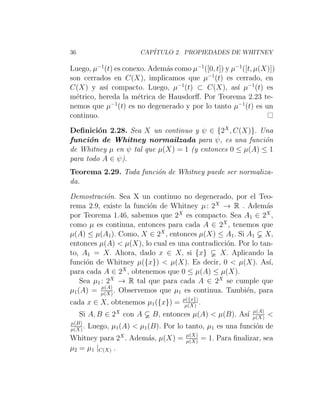 36 CAPÍTULO 2. PROPIEDADES DE WHITNEY
Luego, µ−1
(t) es conexo. Además como µ−1
([0, t]) y µ−1
([t, µ(X)])
son cerrados en C(X), implicamos que µ−1
(t) es cerrado, en
C(X) y ası́ compacto. Luego, µ−1
(t) ⊂ C(X), ası́ µ−1
(t) es
métrico, hereda la métrica de Hausdorff. Por Teorema 2.23 te-
nemos que µ−1
(t) es no degenerado y por lo tanto µ−1
(t) es un
continuo.
Definición 2.28. Sea X un continuo y ψ ∈ {2X
, C(X)}. Una
función de Whitney normailzada para ψ, es una función
de Whitney µ en ψ tal que µ(X) = 1 (y entonces 0 ≤ µ(A) ≤ 1
para todo A ∈ ψ).
Teorema 2.29. Toda función de Whitney puede ser normaliza-
da.
Demostración. Sea X un continuo no degenerado, por el Teo-
rema 2.9, existe la función de Whitney µ: 2X
→ R . Además
por Teorema 1.46, sabemos que 2X
es compacto. Sea A1 ∈ 2X
,
como µ es continua, entonces para cada A ∈ 2X
, tenemos que
µ(A) ≤ µ(A1). Como, X ∈ 2X
, entonces µ(X) ≤ A1. Si A1 X,
entonces µ(A)  µ(X), lo cual es una contradicción. Por lo tan-
to, A1 = X. Ahora, dado x ∈ X, si {x} X. Aplicando la
función de Whitney µ({x})  µ(X). Es decir, 0  µ(X). Ası́,
para cada A ∈ 2X
, obtenemos que 0 ≤ µ(A) ≤ µ(X).
Sea µ1 : 2X
→ R tal que para cada A ∈ 2X
se cumple que
µ1(A) = µ(A)
µ(X). Observemos que µ1 es continua. También, para
cada x ∈ X, obtenemos µ1({x}) = µ({x})
µ(X) .
Si A, B ∈ 2X
con A B, entonces µ(A)  µ(B). Ası́ µ(A)
µ(X) 
µ(B)
µ(X). Luego, µ1(A)  µ1(B). Por lo tanto, µ1 es una función de
Whitney para 2X
. Además, µ(X) = µ(X)
µ(X) = 1. Para finalizar, sea
µ2 = µ1 |C(X) .
 