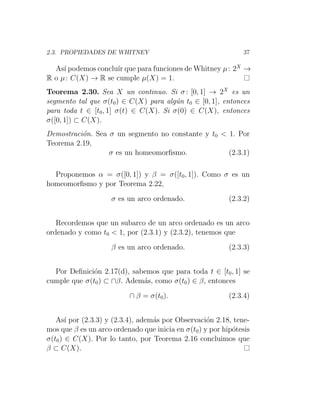 2.3. PROPIEDADES DE WHITNEY 37
Ası́ podemos concluı́r que para funciones de Whitney µ: 2X
→
R o µ: C(X) → R se cumple µ(X) = 1.
Teorema 2.30. Sea X un continuo. Si σ: [0, 1] → 2X
es un
segmento tal que σ(t0) ∈ C(X) para algún t0 ∈ [0, 1], entonces
para toda t ∈ [t0, 1] σ(t) ∈ C(X). Si σ(0) ∈ C(X), entonces
σ([0, 1]) ⊂ C(X).
Demostración. Sea σ un segmento no constante y t0  1. Por
Teorema 2.19,
σ es un homeomorfismo. (2.3.1)
Proponemos α = σ([0, 1]) y β = σ([t0, 1]). Como σ es un
homeomorfismo y por Teorema 2.22,
σ es un arco ordenado. (2.3.2)
Recordemos que un subarco de un arco ordenado es un arco
ordenado y como t0  1, por (2.3.1) y (2.3.2), tenemos que
β es un arco ordenado. (2.3.3)
Por Definición 2.17(d), sabemos que para toda t ∈ [t0, 1] se
cumple que σ(t0) ⊂ ∩β. Además, como σ(t0) ∈ β, entonces
∩ β = σ(t0). (2.3.4)
Ası́ por (2.3.3) y (2.3.4), además por Observación 2.18, tene-
mos que β es un arco ordenado que inicia en σ(t0) y por hipótesis
σ(t0) ∈ C(X). Por lo tanto, por Teorema 2.16 concluimos que
β ⊂ C(X).
 