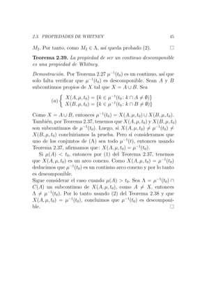 2.3. PROPIEDADES DE WHITNEY 45
M2. Por tanto, como M2 ∈ Λ, ası́ queda probado (2).
Teorema 2.39. La propiedad de ser un continuo descomponible
es una propiedad de Whitney.
Demostración. Por Teorema 2.27 µ−1
(t0) es un continuo, ası́ que
solo falta verificar que µ−1
(t0) es descomponible. Sean A y B
subcontinuos propios de X tal que X = A ∪ B. Sea
(a)

X(A, µ, t0) = {k ∈ µ−1
(t0 : k ∩ A 6= ∅)}
X(B, µ, t0) = {k ∈ µ−1
(t0 : k ∩ B 6= ∅)}
Como X = A ∪ B, entonces µ−1
(t0) = X(A, µ, t0) ∪ X(B, µ, t0).
También, por Teorema 2.37, tenemos que X(A, µ, t0) y X(B, µ, t0)
son subcontinuos de µ−1
(t0). Luego, si X(A, µ, t0) 6= µ−1
(t0) 6=
X(B, µ, t0) concluiriamos la prueba. Pero si consideramos que
uno de los conjuntos de (A) sea todo µ−1
(t), entonces usando
Teorema 2.37, afirmamos que: X(A, µ, t0) = µ−1
(t0).
Si µ(A)  t0, entonces por (1) del Teorema 2.37, tenemos
que X(A, µ, t0) es un arco conexo. Como X(A, µ, t0) = µ−1
(t0)
deducimos que µ−1
(t0) es un continuo arco conexo y por lo tanto
es descomponible.
Sigue considerar el caso cuando µ(A)  t0. Sea Λ = µ−1
(t0) ∩
C(A) un subcontinuo de X(A, µ, t0), como A 6= X, entonces
Λ 6= µ−1
(t0). Por lo tanto usando (2) del Teorema 2.38 y que
X(A, µ, t0) = µ−1
(t0), concluimos que µ−1
(t0) es descomponi-
ble.
 