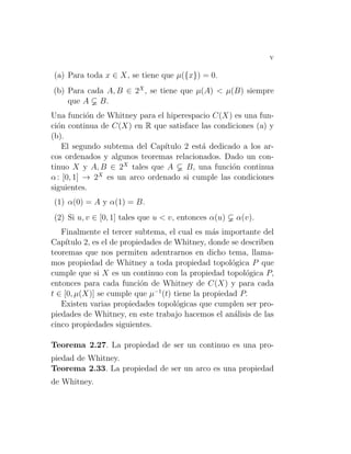 v
(a) Para toda x ∈ X, se tiene que µ({x}) = 0.
(b) Para cada A, B ∈ 2X
, se tiene que µ(A) < µ(B) siempre
que A B.
Una función de Whitney para el hiperespacio C(X) es una fun-
ción continua de C(X) en R que satisface las condiciones (a) y
(b).
El segundo subtema del Capı́tulo 2 está dedicado a los ar-
cos ordenados y algunos teoremas relacionados. Dado un con-
tinuo X y A, B ∈ 2X
tales que A B, una función continua
α: [0, 1] → 2X
es un arco ordenado si cumple las condiciones
siguientes.
(1) α(0) = A y α(1) = B.
(2) Si u, v ∈ [0, 1] tales que u < v, entonces α(u) α(v).
Finalmente el tercer subtema, el cual es más importante del
Capı́tulo 2, es el de propiedades de Whitney, donde se describen
teoremas que nos permiten adentrarnos en dicho tema, llama-
mos propiedad de Whitney a toda propiedad topológica P que
cumple que si X es un continuo con la propiedad topológica P,
entonces para cada función de Whitney de C(X) y para cada
t ∈ [0, µ(X)] se cumple que µ−1
(t) tiene la propiedad P.
Existen varias propiedades topológicas que cumplen ser pro-
piedades de Whitney, en este trabajo hacemos el análisis de las
cinco propiedades siguientes.
Teorema 2.27. La propiedad de ser un continuo es una pro-
piedad de Whitney.
Teorema 2.33. La propiedad de ser un arco es una propiedad
de Whitney.
 