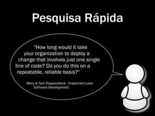 Pesquisa Rápida

         "How long would it take
    your organization to deploy a
  change that involves just one single
line of code? Do you do this on a
 repeatable, reliable basis?"
     Mary & Tom Poppendieck - Implement Lean
         Software Development.
 