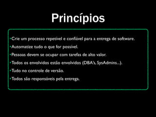 Princípios
•Crie um processo repetível e conﬁável para a entrega de software.
•Automatize tudo o que for possível.
•Pessoas devem se ocupar com tarefas de alto valor.
•Todos os envolvidos estão envolvidos (DBA’s, SysAdmins...).
•Tudo no controle de versão.
•Todos são responsáveis pela entrega.
 