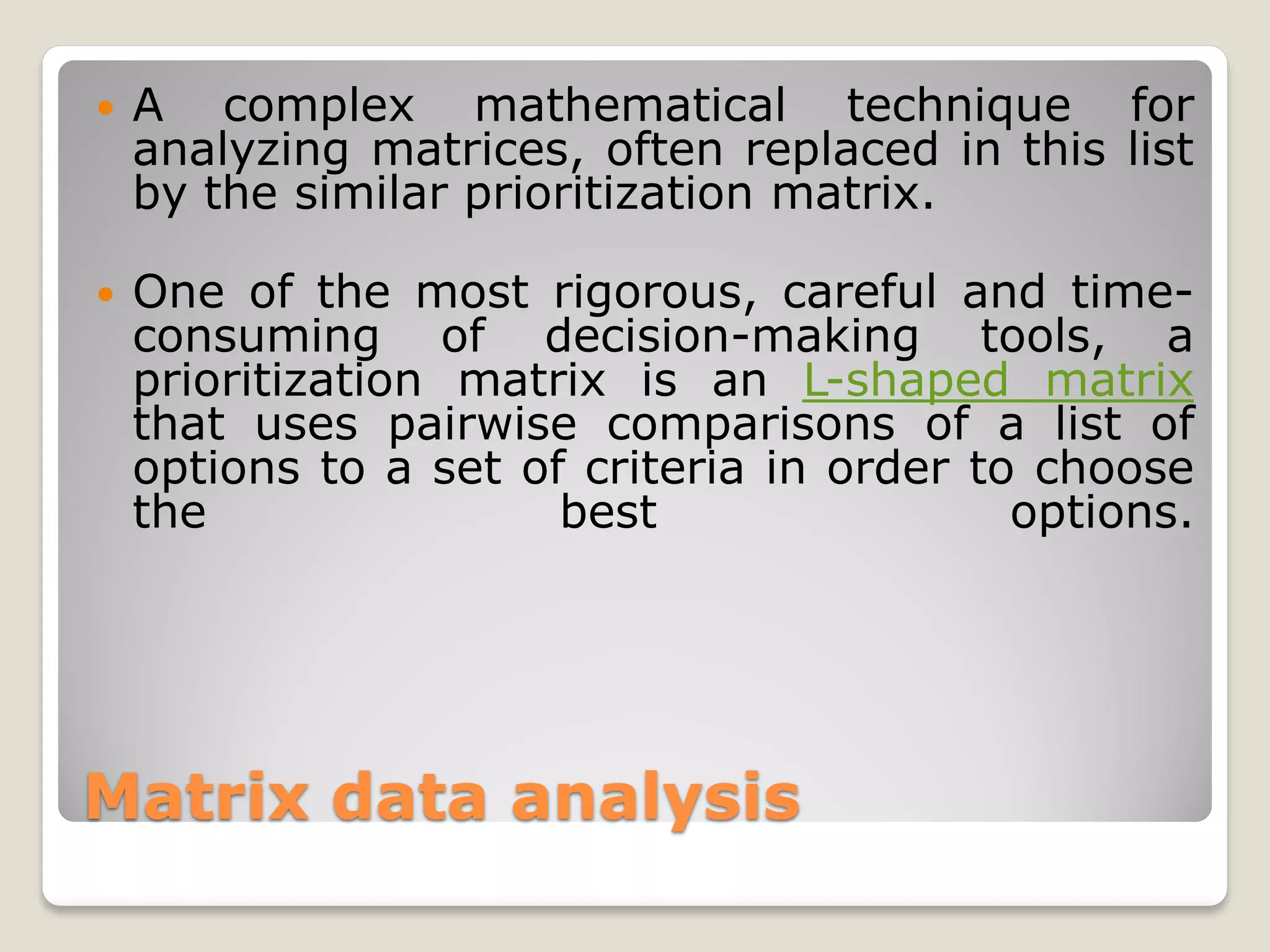    A complex mathematical technique for
    analyzing matrices, often replaced in this list
    by the similar prioritization matrix.

   One of the most rigorous, careful and time-
    consuming of decision-making tools, a
    prioritization matrix is an L-shaped matrix
    that uses pairwise comparisons of a list of
    options to a set of criteria in order to choose
    the                best                 options.




Matrix data analysis
 
