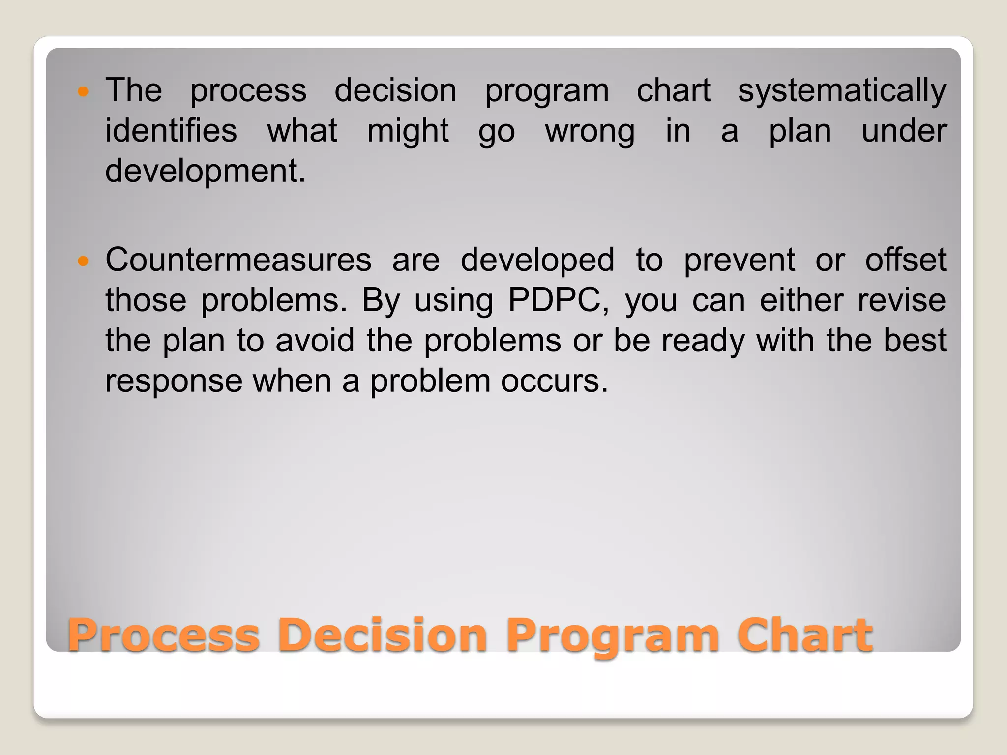    The process decision program chart systematically
    identifies what might go wrong in a plan under
    development.

   Countermeasures are developed to prevent or offset
    those problems. By using PDPC, you can either revise
    the plan to avoid the problems or be ready with the best
    response when a problem occurs.




Process Decision Program Chart
 