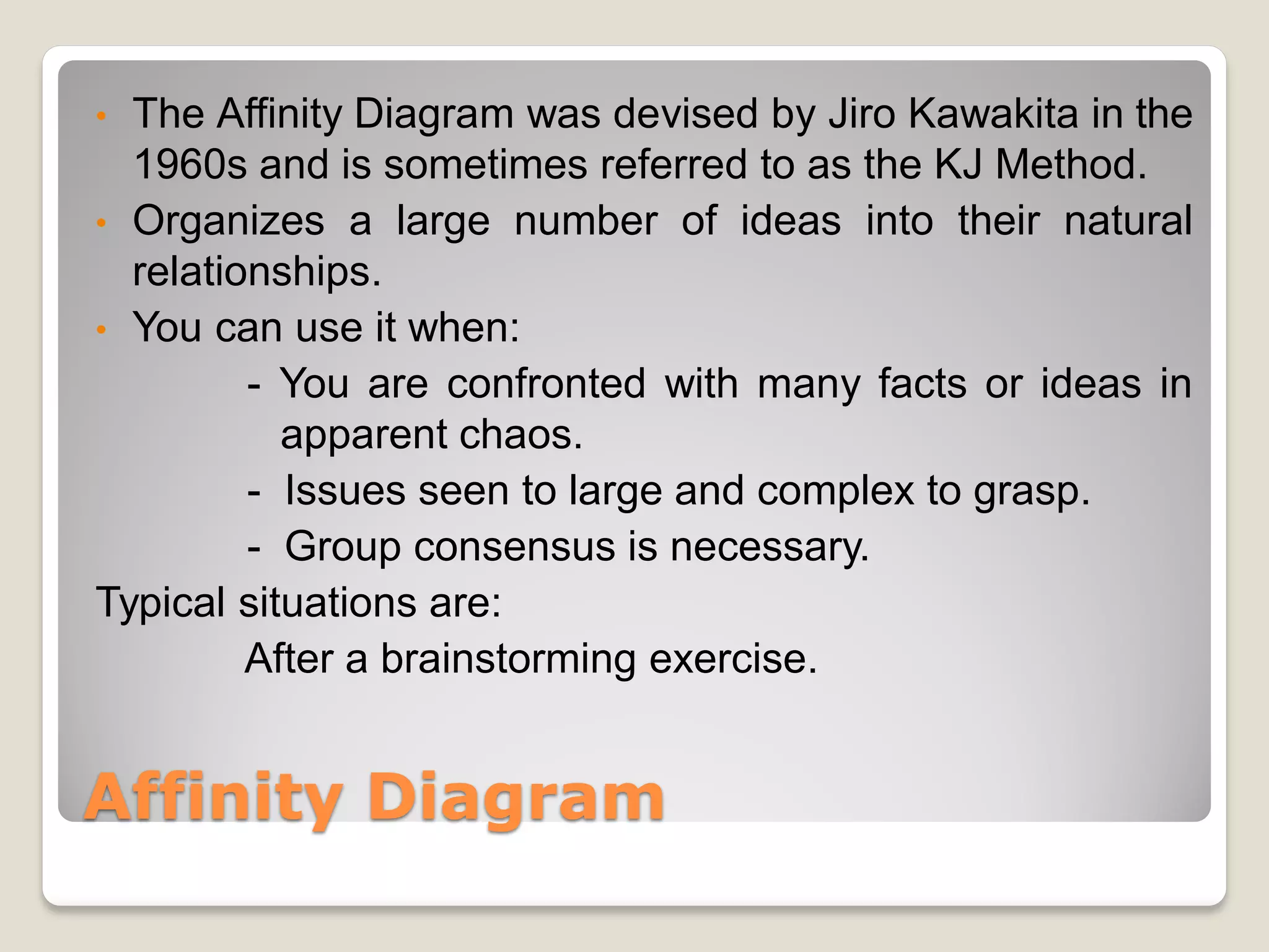 • The Affinity Diagram was devised by Jiro Kawakita in the
  1960s and is sometimes referred to as the KJ Method.
• Organizes a large number of ideas into their natural
  relationships.
• You can use it when:
         - You are confronted with many facts or ideas in
           apparent chaos.
         - Issues seen to large and complex to grasp.
         - Group consensus is necessary.
Typical situations are:
         After a brainstorming exercise.


Affinity Diagram
 