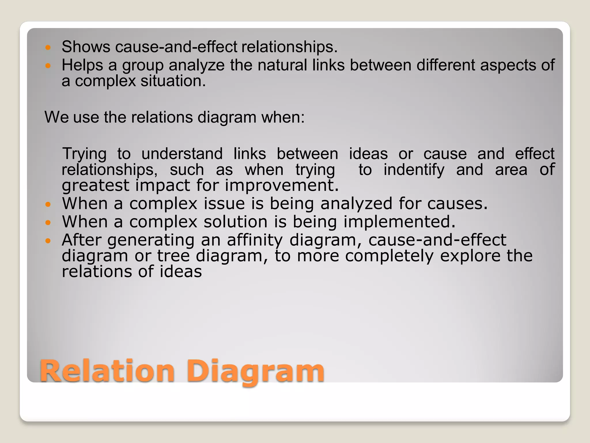    Shows cause-and-effect relationships.
   Helps a group analyze the natural links between different aspects of
    a complex situation.

We use the relations diagram when:

  Trying to understand links between ideas or cause and effect
  relationships, such as when trying to indentify and area of
  greatest impact for improvement.
 When a complex issue is being analyzed for causes.
 When a complex solution is being implemented.
 After generating an affinity diagram, cause-and-effect
  diagram or tree diagram, to more completely explore the
  relations of ideas




Relation Diagram
 