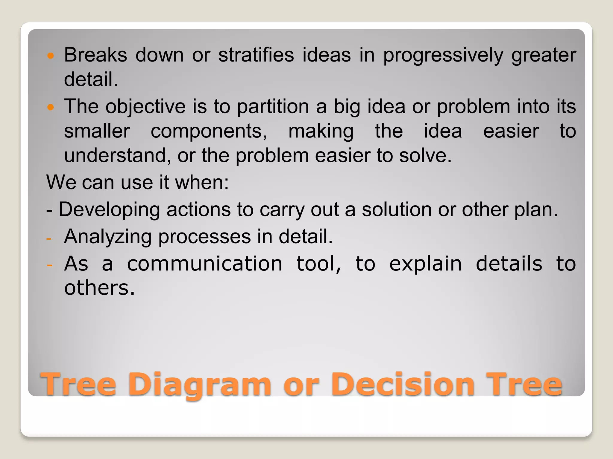  Breaks down or stratifies ideas in progressively greater
  detail.
 The objective is to partition a big idea or problem into its
  smaller components, making the idea easier to
  understand, or the problem easier to solve.
We can use it when:
- Developing actions to carry out a solution or other plan.
- Analyzing processes in detail.
- As a communication tool, to explain details to
  others.



Tree Diagram or Decision Tree
 
