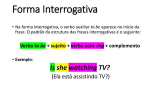 Forma Interrogativa
• Na forma interrogativa, o verbo auxiliar to be aparece no início da
frase. O padrão da estrutura das frases interrogativas é o seguinte:
Verbo to be + sujeito + verbo com -ing + complemento
• Exemplo:
Is she watching TV?
(Ela está assistindo TV?)
 