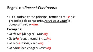 Regras do Present Continuous
• 1. Quando o verbo principal termina em –e e é
precedido de consoante, retira-se a vogal e
acrescenta-se o –ing.
Exemplos:
• To dance (dançar) - dancing
• To take (pegar, tomar) - taking
• To make (fazer) - making
• To come (vir, chegar) - coming
 