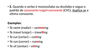 • 2. Quando o verbo é monossílabo ou dissílabo e segue o
padrão de consoante+vogal+consoante (CVC), duplica-se a
última consoante.
Exemplos:
• To swim (nadar) – swimming
• To travel (viajar) – travelling
• To cut (cortar) – cutting
• To run (correr) – running
• To sit (sentar) – sitting
 
