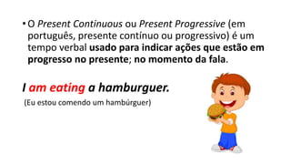 • O Present Continuous ou Present Progressive (em
português, presente contínuo ou progressivo) é um
tempo verbal usado para indicar ações que estão em
progresso no presente; no momento da fala.
I am eating a hamburguer.
(Eu estou comendo um hambúrguer)
 