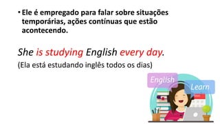 •Ele é empregado para falar sobre situações
temporárias, ações contínuas que estão
acontecendo.
She is studying English every day.
(Ela está estudando inglês todos os dias)
 