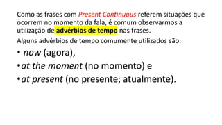 Como as frases com Present Continuous referem situações que
ocorrem no momento da fala, é comum observarmos a
utilização de advérbios de tempo nas frases.
Alguns advérbios de tempo comumente utilizados são:
• now (agora),
•at the moment (no momento) e
•at present (no presente; atualmente).
 