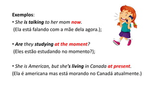 Exemplos:
• She is talking to her mom now.
(Ela está falando com a mãe dela agora.);
• Are they studying at the moment?
(Eles estão estudando no momento?);
• She is American, but she's living in Canada at present.
(Ela é americana mas está morando no Canadá atualmente.)
 