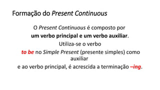 Formação do Present Continuous
O Present Continuous é composto por
um verbo principal e um verbo auxiliar.
Utiliza-se o verbo
to be no Simple Present (presente simples) como
auxiliar
e ao verbo principal, é acrescida a terminação –ing.
 