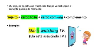 • Ou seja, na construção frasal esse tempo verbal segue o
seguinte padrão de formação:
Sujeito + verbo to be + verbo com -ing + complemento
• Exemplo:
She is watching TV.
(Ela está assistindo TV.)
 