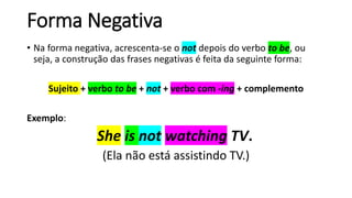 Forma Negativa
• Na forma negativa, acrescenta-se o not depois do verbo to be, ou
seja, a construção das frases negativas é feita da seguinte forma:
Sujeito + verbo to be + not + verbo com -ing + complemento
Exemplo:
She is not watching TV.
(Ela não está assistindo TV.)
 