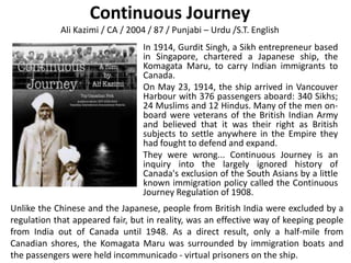 Continuous Journey
            Ali Kazimi / CA / 2004 / 87 / Punjabi – Urdu /S.T. English
                                 In 1914, Gurdit Singh, a Sikh entrepreneur based
                                 in Singapore, chartered a Japanese ship, the
                                 Komagata Maru, to carry Indian immigrants to
                                 Canada.
                                 On May 23, 1914, the ship arrived in Vancouver
                                 Harbour with 376 passengers aboard: 340 Sikhs;
                                 24 Muslims and 12 Hindus. Many of the men on-
                                 board were veterans of the British Indian Army
                                 and believed that it was their right as British
                                 subjects to settle anywhere in the Empire they
                                 had fought to defend and expand.
                                 They were wrong... Continuous Journey is an
                                 inquiry into the largely ignored history of
                                 Canada's exclusion of the South Asians by a little
                                 known immigration policy called the Continuous
                                 Journey Regulation of 1908.
Unlike the Chinese and the Japanese, people from British India were excluded by a
regulation that appeared fair, but in reality, was an effective way of keeping people
from India out of Canada until 1948. As a direct result, only a half-mile from
Canadian shores, the Komagata Maru was surrounded by immigration boats and
the passengers were held incommunicado - virtual prisoners on the ship.
 