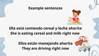 Example sentences
Ella está comiendo cereal y leche ahorita
She is eating cereal and milk right now
Ellos están manejando ahorita
They are driving right now
 