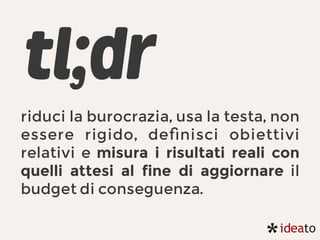 tl;dr
riduci la burocrazia, usa la testa, non
essere rigido, deﬁnisci obiettivi
relativi e misura i risultati reali con
quelli attesi al fine di aggiornare il
budget di conseguenza.
 
