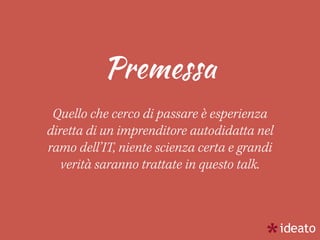 Premessa
Quello che cerco di passare è esperienza
diretta di un imprenditore autodidatta nel
ramo dell’IT, niente scienza certa e grandi
verità saranno trattate in questo talk.
 