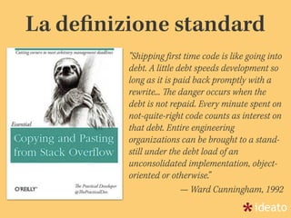 "Shipping ﬁrst time code is like going into
debt. A little debt speeds development so
long as it is paid back promptly with a
rewrite... The danger occurs when the
debt is not repaid. Every minute spent on
not-quite-right code counts as interest on
that debt. Entire engineering
organizations can be brought to a stand-
still under the debt load of an
unconsolidated implementation, object-
oriented or otherwise.”
— Ward Cunningham, 1992
La deﬁnizione standard
 