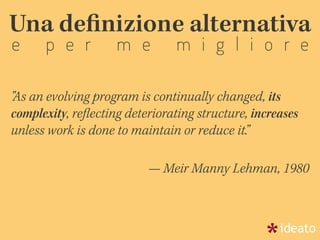Una deﬁnizione alternativa
e p e r m e m i g l i o r e
"As an evolving program is continually changed, its
complexity, reﬂecting deteriorating structure, increases
unless work is done to maintain or reduce it.”
— Meir Manny Lehman, 1980
 