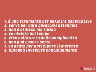 1. è uno strumento per definire aspettative
2. serve per dare obiettivi aziendali
3. non è statico ma fluido
4. va rivisto nel tempo
5. vive nella sfera della complessità
6. non può essere certo
7. va usato per anticipare il mercato
8. bisogna investire continuamente
 