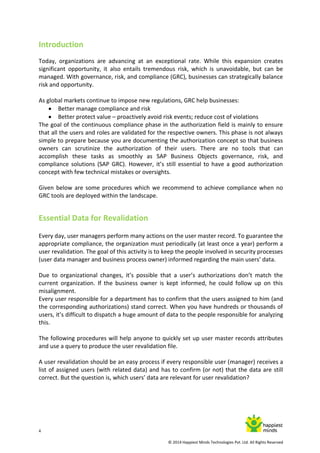 4
© 2014 Happiest Minds Technologies Pvt. Ltd. All Rights Reserved
Introduction
Today, organizations are advancing at an exceptional rate. While this expansion creates
significant opportunity, it also entails tremendous risk, which is unavoidable, but can be
managed. With governance, risk, and compliance (GRC), businesses can strategically balance
risk and opportunity.
As global markets continue to impose new regulations, GRC help businesses:
 Better manage compliance and risk
 Better protect value – proactively avoid risk events; reduce cost of violations
The goal of the continuous compliance phase in the authorization field is mainly to ensure
that all the users and roles are validated for the respective owners. This phase is not always
simple to prepare because you are documenting the authorization concept so that business
owners can scrutinize the authorization of their users. There are no tools that can
accomplish these tasks as smoothly as SAP Business Objects governance, risk, and
compliance solutions (SAP GRC). However, it’s still essential to have a good authorization
concept with few technical mistakes or oversights.
Given below are some procedures which we recommend to achieve compliance when no
GRC tools are deployed within the landscape.
Essential Data for Revalidation
Every day, user managers perform many actions on the user master record. To guarantee the
appropriate compliance, the organization must periodically (at least once a year) perform a
user revalidation. The goal of this activity is to keep the people involved in security processes
(user data manager and business process owner) informed regarding the main users’ data.
Due to organizational changes, it’s possible that a user’s authorizations don’t match the
current organization. If the business owner is kept informed, he could follow up on this
misalignment.
Every user responsible for a department has to confirm that the users assigned to him (and
the corresponding authorizations) stand correct. When you have hundreds or thousands of
users, it’s difficult to dispatch a huge amount of data to the people responsible for analyzing
this.
The following procedures will help anyone to quickly set up user master records attributes
and use a query to produce the user revalidation file.
A user revalidation should be an easy process if every responsible user (manager) receives a
list of assigned users (with related data) and has to confirm (or not) that the data are still
correct. But the question is, which users’ data are relevant for user revalidation?
 