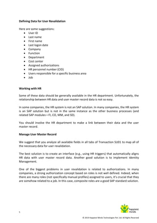 5
© 2014 Happiest Minds Technologies Pvt. Ltd. All Rights Reserved
Defining Data for User Revalidation
Here are some suggestions:
 User ID
 Last name
 First name
 Last logon date
 Company
 Function
 Department
 Cost center
 Assigned authorizations
 HR personnel number (CID)
 Users responsible for a specific business area
 Job
Working with HR
Some of these data should be generally available in the HR department. Unfortunately, the
relationship between HR data and user master record data is not so easy.
In some companies, the HR system is not an SAP solution. In many companies, the HR system
is an SAP solution but is not in the same instance as the other business processes (and
related SAP modules—FI, CO, MM, and SD).
You should involve the HR department to make a link between their data and the user
master record.
Manage User Master Record
We suggest that you analyze all available fields in all tabs of Transaction SU01 to map all of
the necessary data for user revalidation.
The best solution is to create an interface (e.g., using HR triggers) that automatically aligns
HR data with user master record data. Another good solution is to implement Identity
Management.
One of the biggest problems in user revalidation is related to authorizations. In many
companies, a strong authorization concept based on roles is not well defined. Indeed, when
there are many roles (not specifically manual profiles) assigned to users, it’s crucial that they
are somehow related to a job. In this case, composite roles are a good SAP standard solution.
 
