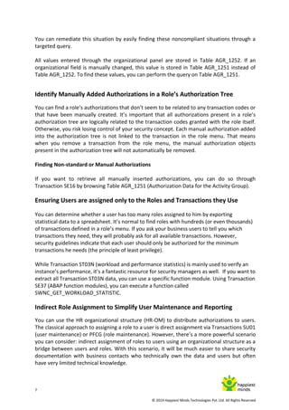 7
© 2014 Happiest Minds Technologies Pvt. Ltd. All Rights Reserved
You can remediate this situation by easily finding these noncompliant situations through a
targeted query.
All values entered through the organizational panel are stored in Table AGR_1252. If an
organizational field is manually changed, this value is stored in Table AGR_1251 instead of
Table AGR_1252. To find these values, you can perform the query on Table AGR_1251.
Identify Manually Added Authorizations in a Role’s Authorization Tree
You can find a role’s authorizations that don’t seem to be related to any transaction codes or
that have been manually created. It’s important that all authorizations present in a role’s
authorization tree are logically related to the transaction codes granted with the role itself.
Otherwise, you risk losing control of your security concept. Each manual authorization added
into the authorization tree is not linked to the transaction in the role menu. That means
when you remove a transaction from the role menu, the manual authorization objects
present in the authorization tree will not automatically be removed.
Finding Non-standard or Manual Authorizations
If you want to retrieve all manually inserted authorizations, you can do so through
Transaction SE16 by browsing Table AGR_1251 (Authorization Data for the Activity Group).
Ensuring Users are assigned only to the Roles and Transactions they Use
You can determine whether a user has too many roles assigned to him by exporting
statistical data to a spreadsheet. It’s normal to find roles with hundreds (or even thousands)
of transactions defined in a role’s menu. If you ask your business users to tell you which
transactions they need, they will probably ask for all available transactions. However,
security guidelines indicate that each user should only be authorized for the minimum
transactions he needs (the principle of least privilege).
While Transaction ST03N (workload and performance statistics) is mainly used to verify an
instance’s performance, it’s a fantastic resource for security managers as well. If you want to
extract all Transaction ST03N data, you can use a specific function module. Using Transaction
SE37 (ABAP function modules), you can execute a function called
SWNC_GET_WORKLOAD_STATISTIC.
Indirect Role Assignment to Simplify User Maintenance and Reporting
You can use the HR organizational structure (HR-OM) to distribute authorizations to users.
The classical approach to assigning a role to a user is direct assignment via Transactions SU01
(user maintenance) or PFCG (role maintenance). However, there’s a more powerful scenario
you can consider: indirect assignment of roles to users using an organizational structure as a
bridge between users and roles. With this scenario, it will be much easier to share security
documentation with business contacts who technically own the data and users but often
have very limited technical knowledge.
 
