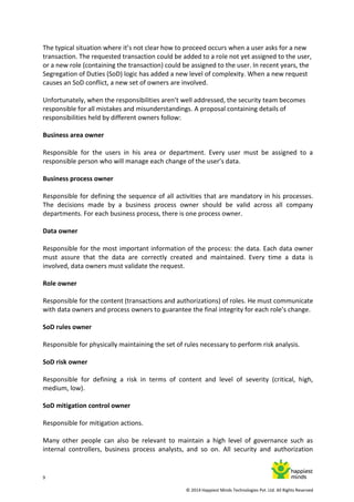9
© 2014 Happiest Minds Technologies Pvt. Ltd. All Rights Reserved
The typical situation where it’s not clear how to proceed occurs when a user asks for a new
transaction. The requested transaction could be added to a role not yet assigned to the user,
or a new role (containing the transaction) could be assigned to the user. In recent years, the
Segregation of Duties (SoD) logic has added a new level of complexity. When a new request
causes an SoD conflict, a new set of owners are involved.
Unfortunately, when the responsibilities aren’t well addressed, the security team becomes
responsible for all mistakes and misunderstandings. A proposal containing details of
responsibilities held by different owners follow:
Business area owner
Responsible for the users in his area or department. Every user must be assigned to a
responsible person who will manage each change of the user’s data.
Business process owner
Responsible for defining the sequence of all activities that are mandatory in his processes.
The decisions made by a business process owner should be valid across all company
departments. For each business process, there is one process owner.
Data owner
Responsible for the most important information of the process: the data. Each data owner
must assure that the data are correctly created and maintained. Every time a data is
involved, data owners must validate the request.
Role owner
Responsible for the content (transactions and authorizations) of roles. He must communicate
with data owners and process owners to guarantee the final integrity for each role’s change.
SoD rules owner
Responsible for physically maintaining the set of rules necessary to perform risk analysis.
SoD risk owner
Responsible for defining a risk in terms of content and level of severity (critical, high,
medium, low).
SoD mitigation control owner
Responsible for mitigation actions.
Many other people can also be relevant to maintain a high level of governance such as
internal controllers, business process analysts, and so on. All security and authorization
 