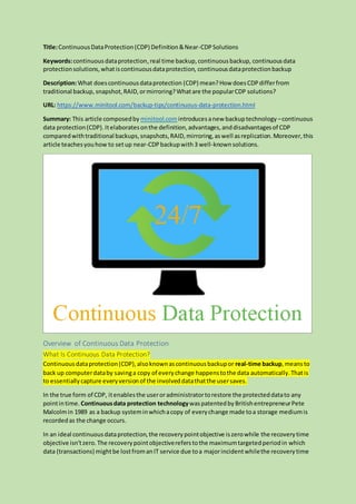 Title:ContinuousDataProtection(CDP) Definition&Near-CDPSolutions
Keywords:continuousdataprotection,real time backup,continuousbackup, continuousdata
protectionsolutions,whatiscontinuousdataprotection, continuousdataprotectionbackup
Description:What doescontinuousdataprotection (CDP) mean?How doesCDPdifferfrom
traditional backup, snapshot, RAID, ormirroring?Whatare the popularCDP solutions?
URL: https://www.minitool.com/backup-tips/continuous-data-protection.html
Summary: This article composedby minitool.comintroducesanew backuptechnology –continuous
data protection(CDP).Itelaboratesonthe definition,advantages,anddisadvantagesof CDP
comparedwithtraditional backups,snapshots,RAID,mirroring,aswell asreplication.Moreover,this
article teachesyouhow to setup near-CDPbackupwith 3 well-knownsolutions.
Overview of Continuous Data Protection
What Is Continuous Data Protection?
Continuousdataprotection(CDP),alsoknownascontinuousbackupor real-time backup,meansto
back up computerdataby savinga copy of everychange happenstothe data automatically.Thatis
to essentiallycapture everyversionof the involveddatathatthe usersaves.
In the true form of CDP, itenablesthe useroradministratortorestore the protecteddatato any
pointintime. Continuousdata protection technologywaspatentedbyBritishentrepreneurPete
Malcolmin 1989 as a backup systeminwhichacopy of everychange made toa storage mediumis
recordedas the change occurs.
In an ideal continuousdataprotection,the recoverypointobjective iszerowhile the recoverytime
objective isn’tzero.The recoverypointobjectivereferstothe maximumtargetedperiodin which
data (transactions) mightbe lostfromanIT service due toa majorincidentwhilethe recoverytime
 