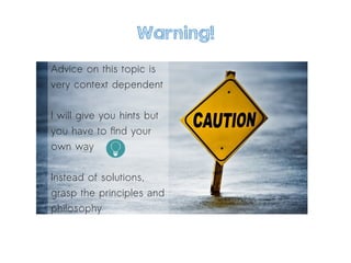 Warning!
Advice on this topic is
very context dependent
I will give you hints but
you have to find your
own way
Instead of solutions,
grasp the principles and
philosophy
 