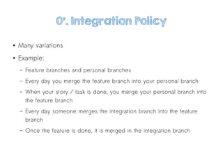 0'. Integration Policy
● Many variations
● Example:
– Feature branches and personal branches
– Every day you merge the feature branch into your personal branch
– When your story / task is done, you merge your personal branch into
the feature branch
– Every day someone merges the integration branch into the feature
branch
– Once the feature is done, it is merged in the integration branch
 