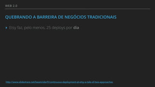 WEB 2.0
QUEBRANDO A BARREIRA DE NEGÓCIOS TRADICIONAIS
▸ Etsy faz, pelo menos, 25 deploys por dia
http://www.slideshare.net/beamrider9/continuous-deployment-at-etsy-a-tale-of-two-approaches
 