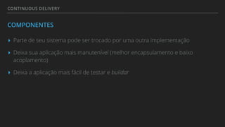 CONTINUOUS DELIVERY
COMPONENTES
▸ Parte de seu sistema pode ser trocado por uma outra implementação
▸ Deixa sua aplicação mais manutenível (melhor encapsulamento e baixo
acoplamento)
▸ Deixa a aplicação mais fácil de testar e buildar
 