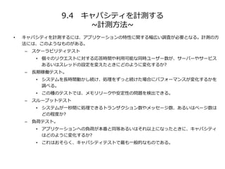 9.4 キャパシティを計測する
~計測方法~
• キャパシティを計測するには、アプリケーションの特性に関する幅広い調査が必要となる。計測の方
法には、このようなものがある。
– スケーラビリティテスト
• 個々のリクエストに対する応答時間や利用可能な同時ユーザー数が、サーバーやサービス
あるいはスレッドの設定を変えたときにどのように変化するか?
– 長期稼働テスト。
• システムを長時間動かし続け、処理をずっと続けた場合にパフォーマンスが変化するかを
調べる。
• この種のテストでは、メモリリークや安定性の問題を検出できる。
– スループットテスト
• システムが一秒間に処理できるトランザクション数やメッセージ数、あるいはページ数は
どの程度か?
– 負荷テスト。
• アプリケーションへの負荷が本番と同等あるいはそれ以上になったときに、キャパシティ
はどのように変化するか?
• これはおそらく、キャパシティテストで最も一般的なものである。
 