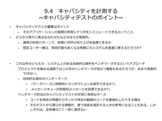 9.4 キャパシティを計測する
~キャパシティテストのポイント~
• キャパシティテストの重要なポイント
– そのアプリケーションの実際の利用シナリオをシミュレートできるということ。
• ビジネス寄りに焦点を合わせたなどのほうが現実的。
– 通常の利用パターンで、秒間に何件の売り上げを処理できるか
– 想定ユーザー層は、負荷が最も高くなる時期にもシステムを普通に使えるだろうか?
• これ以外のとらえ方：システム上のある技術的な操作をベンチマークするというアプローチ
プロジェクトを進める過程ではこの手のベンチマークが役立つ場面もあるだろうが、あまり現実的
ではない。
– 技術的な操作のベンチーマーク
• 「データベースに秒間何トランザクションを保存できるか?」
• メッセージキューが秒間何メッセージを処理できるか?」
ベンチマーク形式のキャパシティテストが非常に有用なケース
• コードを特定の問題から守ったり特定の範囲のコードを最適化したりする場合
• そのテストから得られる情報が、使う技術を選択するときの参考になることもある。しか
しそれは、全体像のごく一部に過ぎない
 