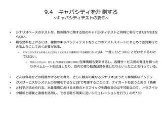9.4 キャパシティを計測する
~キャパシティテストの要件~
• シナリオベースのテストが、他の操作に関する別のキャパシティテストと同時に実行できなければな
らない。
• 最も効率を上げるには、複数のキャパシティテストをひとつのテストスイートにまとめて並列実行で
きるようにしておく必要がある。
– モダンなシステムのほとんど(少なくとも我々が通常目にする範囲において)は、一度にひとつのことだけをするわけ
ではない。
• POSシステムは、売り上げを処理する際に同時に在庫情報も更新するし、各種サービス用の発注を扱った
りタイムシートを記録したり、店内で使う監査証跡を残したりといったことも行っている。
• どんな負荷をどの程度かけるかを考え、さらに観点の異なるシナリオ(まったく無関係なインデッ
• クスサービスがシステムの邪魔をするなど)まで考慮することには、ナイガードも言うとおり「熟練
• と科学が求められる。本番環境における本物のトラフイックを真似るのは不可能なので、トラフイツ
• ク解析と経験と直感を活用し、できる限り現実に近いシミュレーションを行う」のだ*30
 