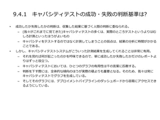 9.4.1 キャパシティテストの成功・失敗の判断基準は?
• 成功したか失敗したかの判断は、収集した結果に基づく人間の判断に委ねられる。
– (我々がこれまでに見てきた)キャパシティテストの多くは、実際のところテストというよりはむ
しろ計測といったほうがよいもの
– キャパシティをテストするのではなく計測してしまうことの弱点は、結果の分析に時間がかかる
ことである。
• しかし、キャパシティテストシステムがこういった計測結果を生成してくれることは非常に有用。
– それを見れば何が起こったのかを吟味できるので、単に成功したか失敗したかだけのレポートよ
りはずっと役立つ。
– キャパシティテストにおいては、ひとつのグラフの有用性は千の言葉に匹敵する。
– 判断を下す際には、全体的な傾向のほうが実際の値よりも重要となる。そのため、我々は常に
キャパシティテストでグラフを生成している。
– そしてそのグラフには、デプロイメントパイプラインのダッシュボードから容易にアクセスでき
るようにしている。
 